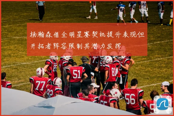 杨瀚森借全明星赛契机提升表现但开拓者阵容限制其潜力发挥