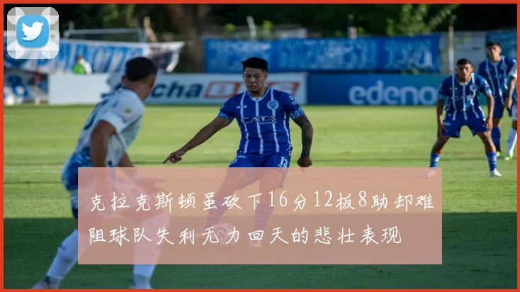 克拉克斯顿虽砍下16分12板8助却难阻球队失利无力回天的悲壮表现