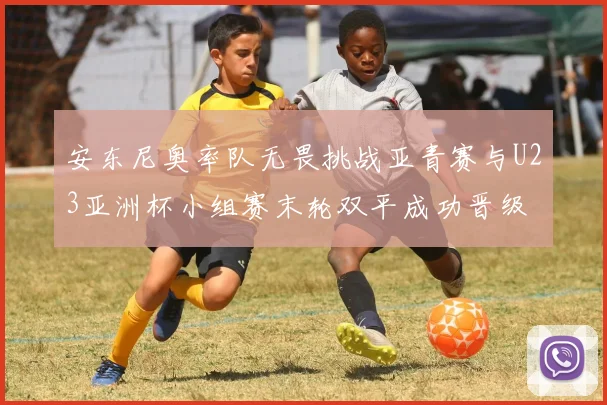 安东尼奥率队无畏挑战亚青赛与U23亚洲杯小组赛末轮双平成功晋级
