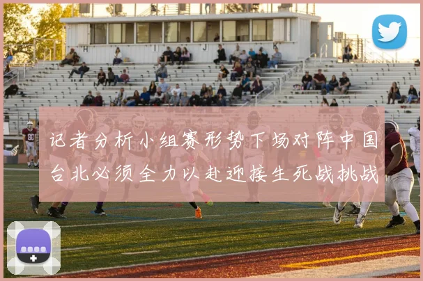 记者分析小组赛形势下场对阵中国台北必须全力以赴迎接生死战挑战