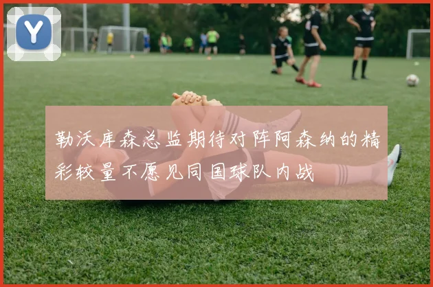 勒沃库森总监期待对阵阿森纳的精彩较量不愿见同国球队内战