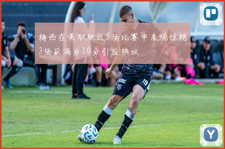 梅西在美职联近5场比赛中表现惊艳3场获满分10分引发热议