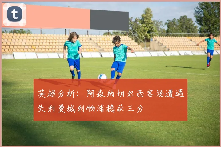 英超分析：阿森纳切尔西客场遭遇失利曼城利物浦稳获三分