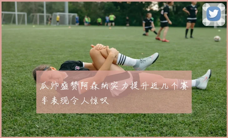 瓜帅盛赞阿森纳实力提升近几个赛季表现令人惊叹