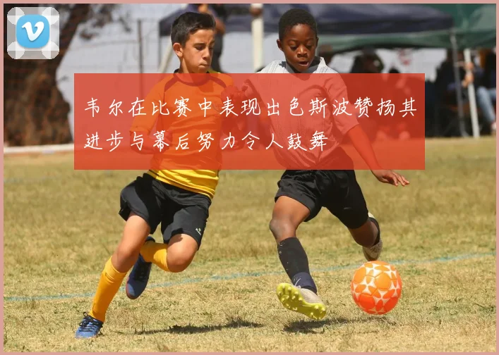 韦尔在比赛中表现出色斯波赞扬其进步与幕后努力令人鼓舞