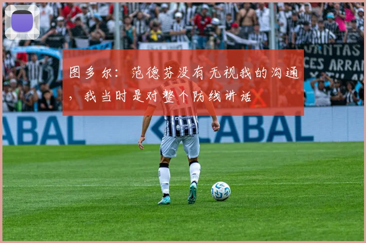 图多尔：范德芬没有无视我的沟通，我当时是对整个防线讲话