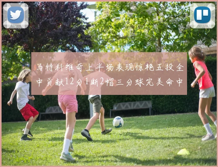 马特科维奇上半场表现惊艳五投全中贡献12分1断2帽三分球完美命中
