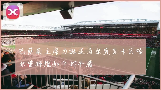 巴萨前主席力挺亚马尔直言卡瓦哈尔曾辉煌如今却平庸