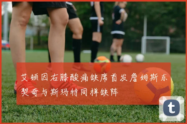 艾顿因右膝酸痛缺席首发詹姆斯东契奇与斯玛特同样缺阵