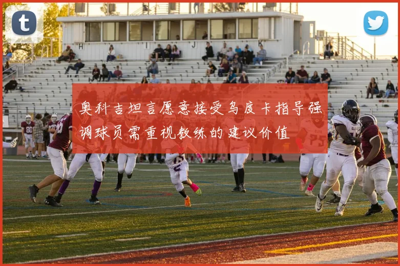 奥科吉坦言愿意接受乌度卡指导强调球员需重视教练的建议价值