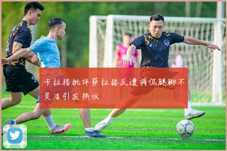 卡拉格批评萨拉赫反遭调侃腿脚不灵活引发热议