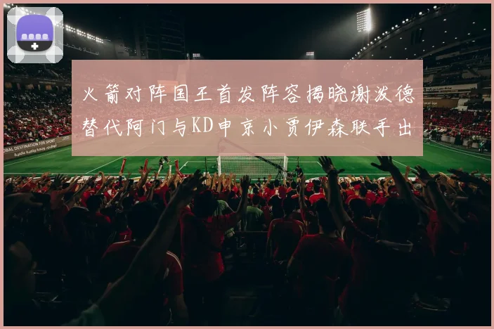 火箭对阵国王首发阵容揭晓谢泼德替代阿门与KD申京小贾伊森联手出战