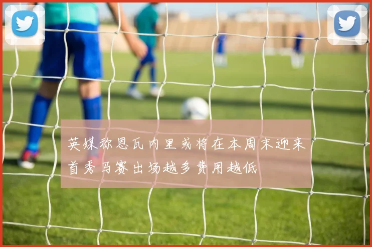 英媒称恩瓦内里或将在本周末迎来首秀马赛出场越多费用越低