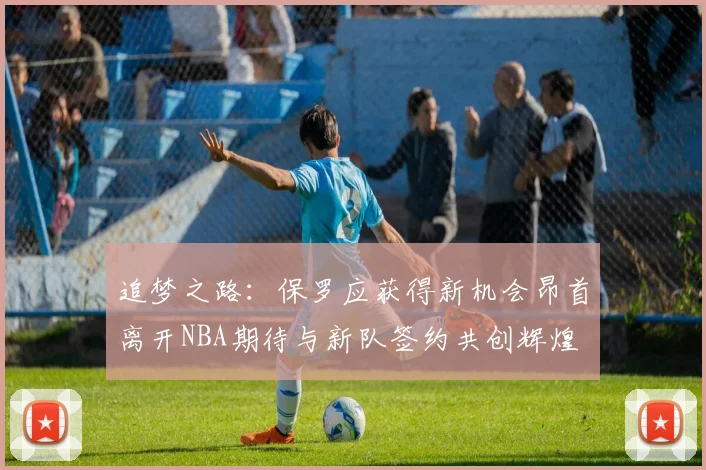 追梦之路：保罗应获得新机会昂首离开NBA期待与新队签约共创辉煌
