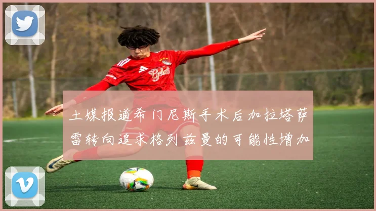 土媒报道希门尼斯手术后加拉塔萨雷转向追求格列兹曼的可能性增加