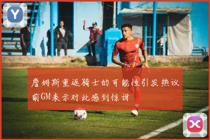 詹姆斯重返骑士的可能性引发热议前GM表示对此感到惊讶