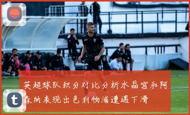 英超球队积分对比分析水晶宫和阿森纳表现出色利物浦遭遇下滑