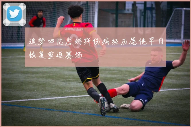 追梦回忆詹姆斯伤病经历愿他早日恢复重返赛场